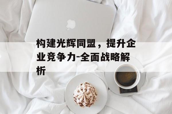 构建光辉同盟,提升企业竞争力-全面战略解析 构建光辉同盟,提升企业竞争力-全面战略解析