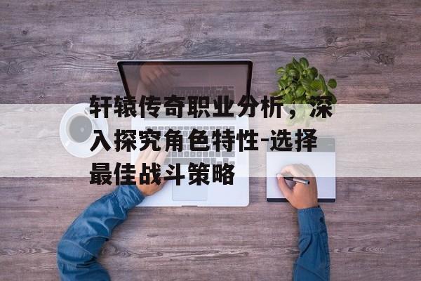 轩辕传奇职业分析,深入探究角色特性-选择最佳战斗策略 轩辕传奇职业分析,深入探究角色特性-选择最佳战斗策略