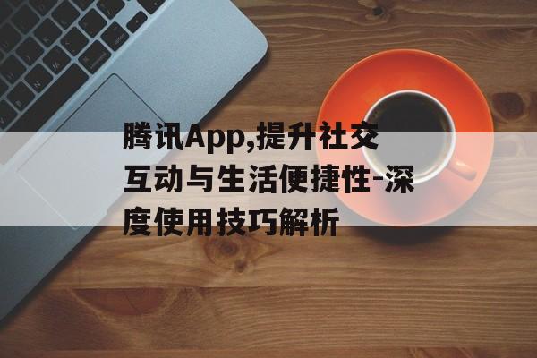 腾讯App,提升社交互动与生活便捷性-深度使用技巧解析 腾讯App,提升社交互动与生活便捷性-深度使用技巧解析
