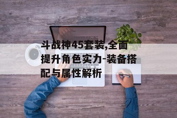 斗战神45套装,全面提升角色实力-装备搭配与属性解析