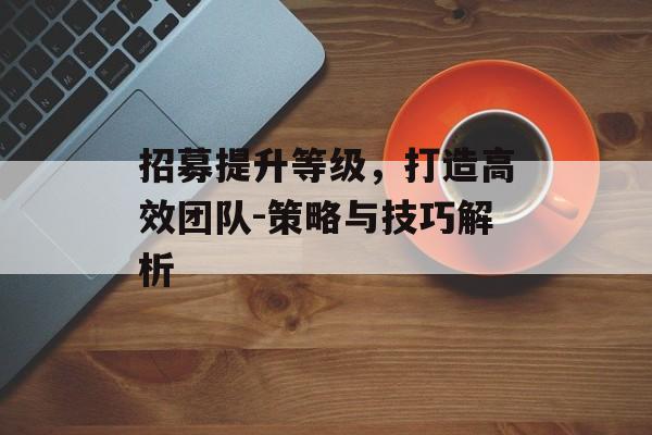招募提升等级，打造高效团队-策略与技巧解析