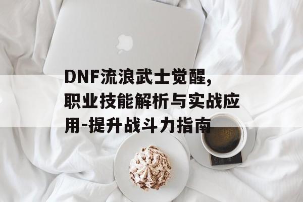 DNF流浪武士觉醒,职业技能解析与实战应用-提升战斗力指南 DNF流浪武士觉醒,职业技能解析与实战应用-提升战斗力指南