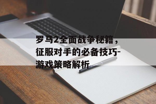 罗马2全面战争秘籍，征服对手的必备技巧-游戏策略解析