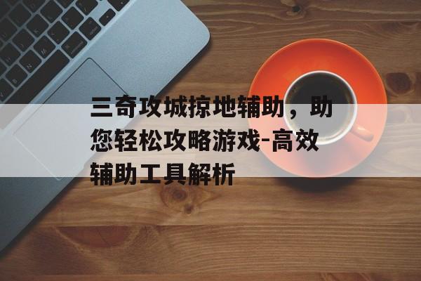 三奇攻城掠地辅助，助您轻松攻略游戏-高效辅助工具解析