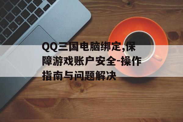 QQ三国电脑绑定,保障游戏账户安全-操作指南与问题解决