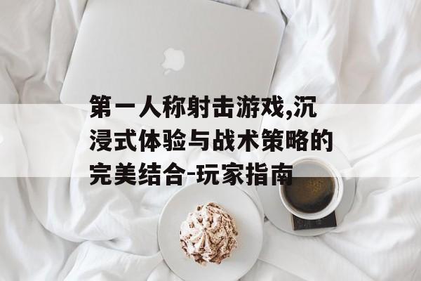 第一人称射击游戏,沉浸式体验与战术策略的完美结合-玩家指南 第一人称射击游戏,沉浸式体验与战术策略的完美结合-玩家指南