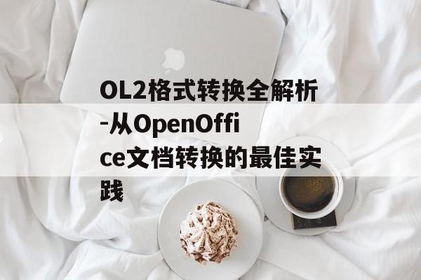 OL2格式转换全解析-从OpenOffice文档转换的最佳实践 OL2格式转换全解析-从OpenOffice文档转换的最佳实践
