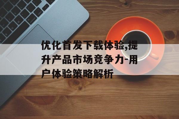 优化首发下载体验,提升产品市场竞争力-用户体验策略解析 优化首发下载体验,提升产品市场竞争力-用户体验策略解析