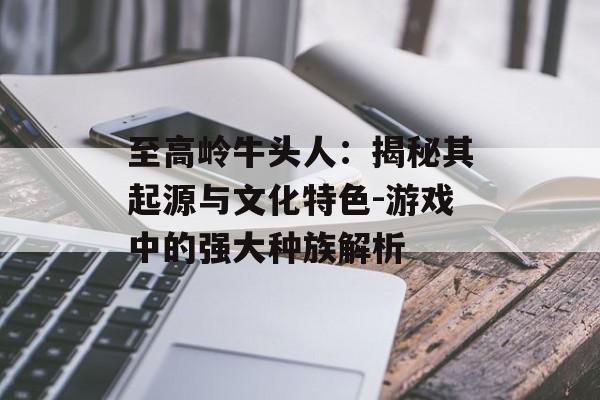 至高岭牛头人:揭秘其起源与文化特色-游戏中的强大种族解析 至高岭牛头人:揭秘其起源与文化特色-游戏中的强大种族解析