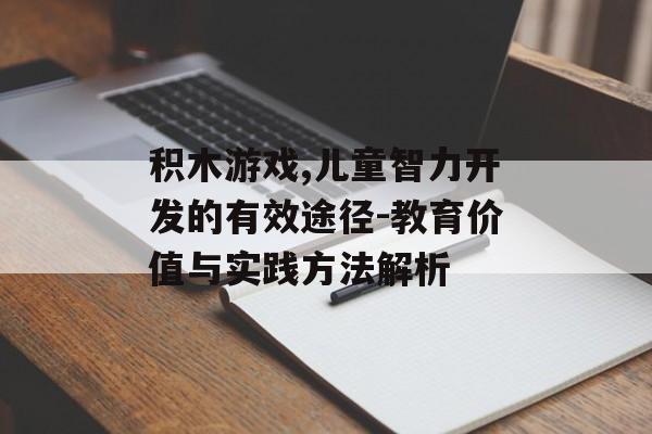 积木游戏,儿童智力开发的有效途径-教育价值与实践方法解析 积木游戏,儿童智力开发的有效途径-教育价值与实践方法解析