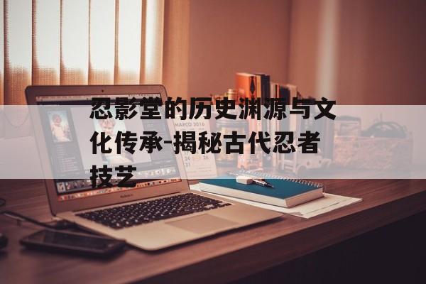 忍影堂的历史渊源与文化传承-揭秘古代忍者技艺 忍影堂的历史渊源与文化传承-揭秘古代忍者技艺