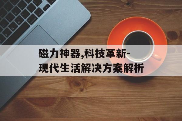 磁力神器,科技革新-现代生活解决方案解析 磁力神器,科技革新-现代生活解决方案解析