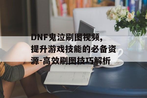 DNF鬼泣刷图视频,提升游戏技能的必备资源-高效刷图技巧解析