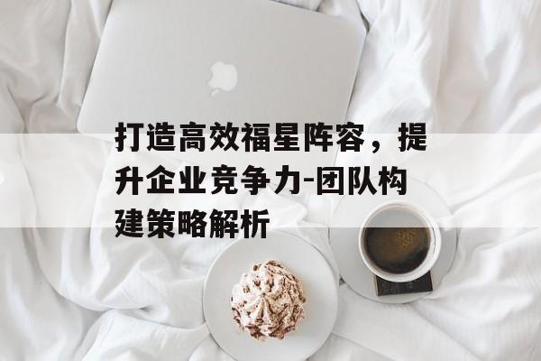 打造高效福星阵容,提升企业竞争力-团队构建策略解析 打造高效福星阵容,提升企业竞争力-团队构建策略解析