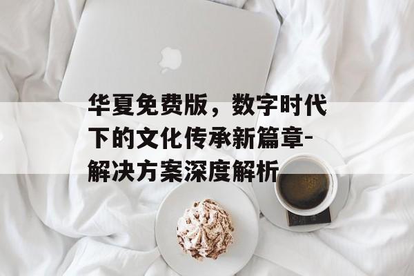 华夏免费版,数字时代下的文化传承新篇章-解决方案深度解析 华夏免费版,数字时代下的文化传承新篇章-解决方案深度解析