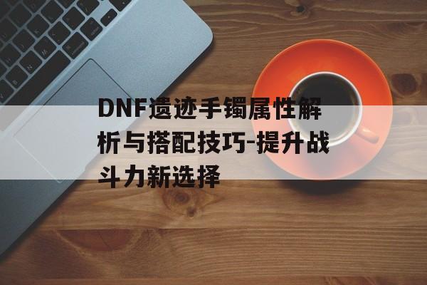 DNF遗迹手镯属性解析与搭配技巧-提升战斗力新选择