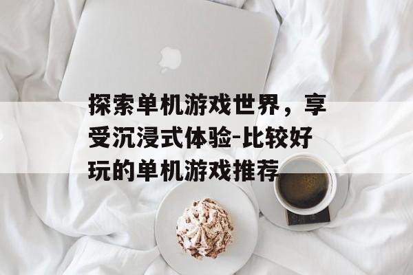 探索单机游戏世界,享受沉浸式体验-比较好玩的单机游戏推荐 探索单机游戏世界,享受沉浸式体验-比较好玩的单机游戏推荐