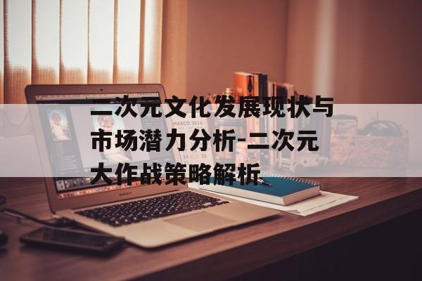 二次元文化发展现状与市场潜力分析-二次元大作战策略解析