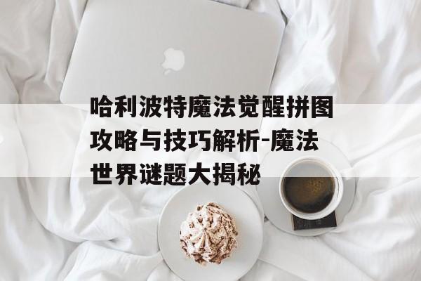 哈利波特魔法觉醒拼图攻略与技巧解析-魔法世界谜题大揭秘