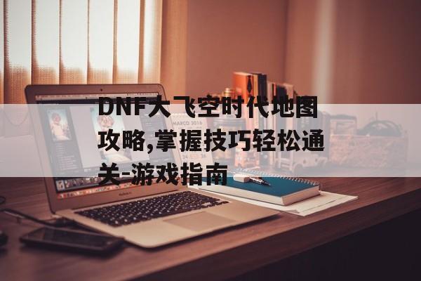 DNF大飞空时代地图攻略,掌握技巧轻松通关-游戏指南 DNF大飞空时代地图攻略,掌握技巧轻松通关-游戏指南