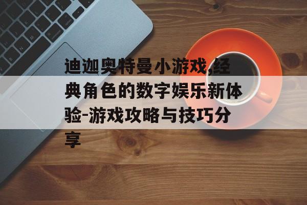 迪迦奥特曼小游戏,经典角色的数字娱乐新体验-游戏攻略与技巧分享 迪迦奥特曼小游戏,经典角色的数字娱乐新体验-游戏攻略与技巧分享