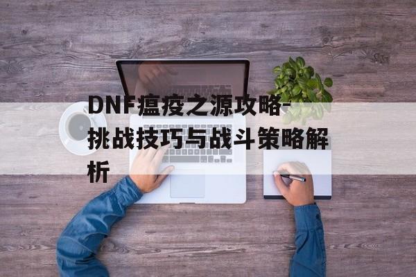 DNF瘟疫之源攻略-挑战技巧与战斗策略解析