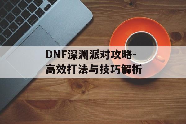 DNF深渊派对攻略-高效打法与技巧解析 DNF深渊派对攻略-高效打法与技巧解析
