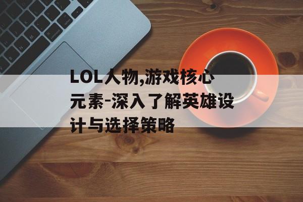 LOL人物,游戏核心元素-深入了解英雄设计与选择策略
