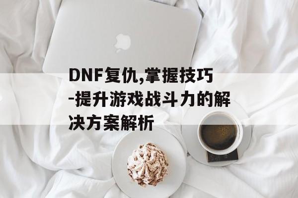 DNF复仇,掌握技巧-提升游戏战斗力的解决方案解析
