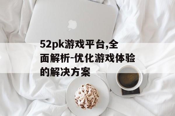 52pk游戏平台,全面解析-优化游戏体验的解决方案 52pk游戏平台,全面解析-优化游戏体验的解决方案