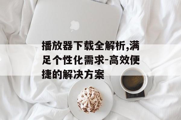 播放器下载全解析,满足个性化需求-高效便捷的解决方案