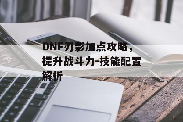 DNF刃影加点攻略,提升战斗力-技能配置解析 DNF刃影加点攻略,提升战斗力-技能配置解析