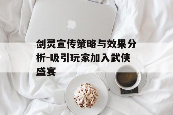 剑灵宣传策略与效果分析-吸引玩家加入武侠盛宴 剑灵宣传策略与效果分析-吸引玩家加入武侠盛宴