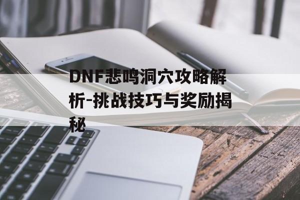 DNF悲鸣洞穴攻略解析-挑战技巧与奖励揭秘 DNF悲鸣洞穴攻略解析-挑战技巧与奖励揭秘