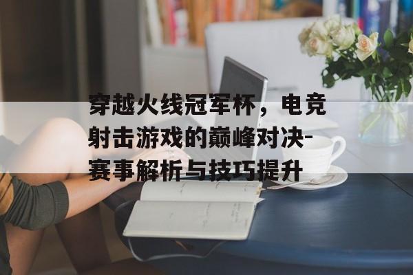穿越火线冠军杯，电竞射击游戏的巅峰对决-赛事解析与技巧提升