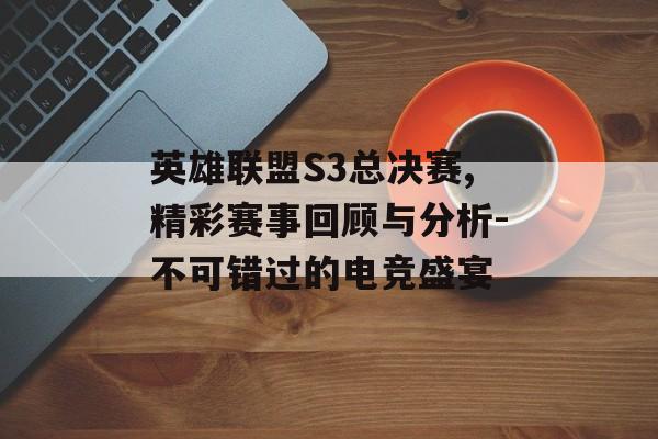 英雄联盟S3总决赛,精彩赛事回顾与分析-不可错过的电竞盛宴