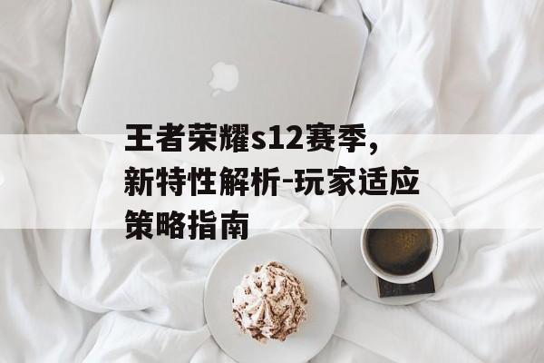 王者荣耀s12赛季,新特性解析-玩家适应策略指南 王者荣耀s12赛季,新特性解析-玩家适应策略指南