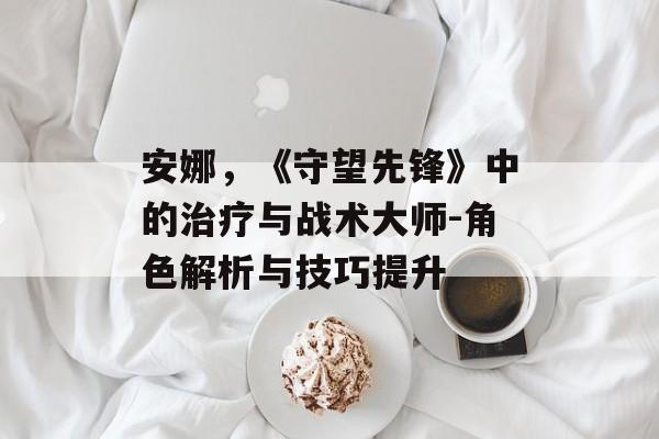 安娜,《守望先锋》中的治疗与战术大师-角色解析与技巧提升 安娜,《守望先锋》中的治疗与战术大师-角色解析与技巧提升