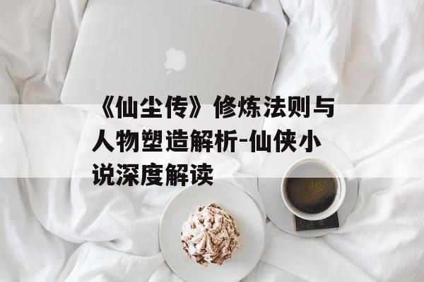 《仙尘传》修炼法则与人物塑造解析-仙侠小说深度解读