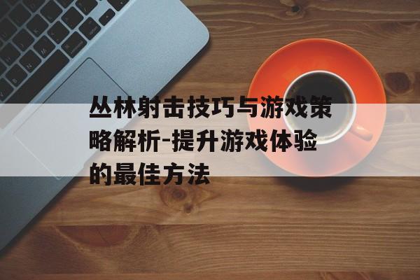 丛林射击技巧与游戏策略解析-提升游戏体验的最佳方法 丛林射击技巧与游戏策略解析-提升游戏体验的最佳方法