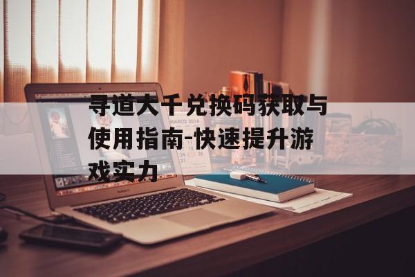 寻道大千兑换码获取与使用指南-快速提升游戏实力 寻道大千兑换码获取与使用指南-快速提升游戏实力