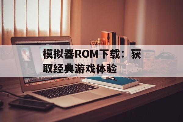 模拟器ROM下载:获取经典游戏体验 模拟器ROM下载:获取经典游戏体验