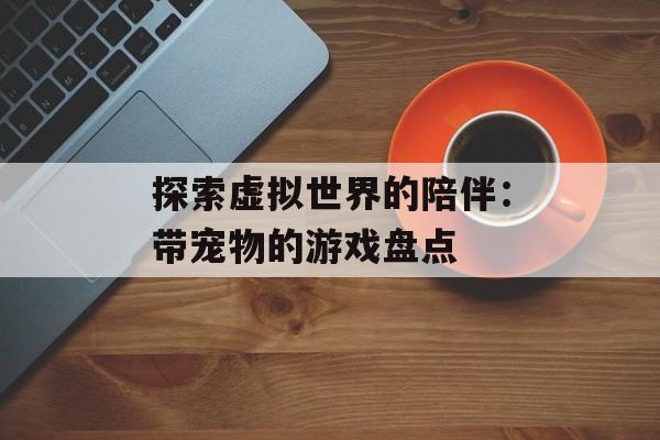 探索虚拟世界的陪伴:带宠物的游戏盘点 探索虚拟世界的陪伴:带宠物的游戏盘点