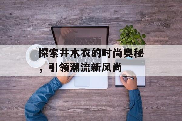 探索井木衣的时尚奥秘,引领潮流新风尚 探索井木衣的时尚奥秘,引领潮流新风尚