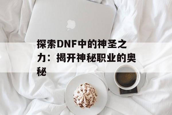 探索DNF中的神圣之力:揭开神秘职业的奥秘 探索DNF中的神圣之力:揭开神秘职业的奥秘
