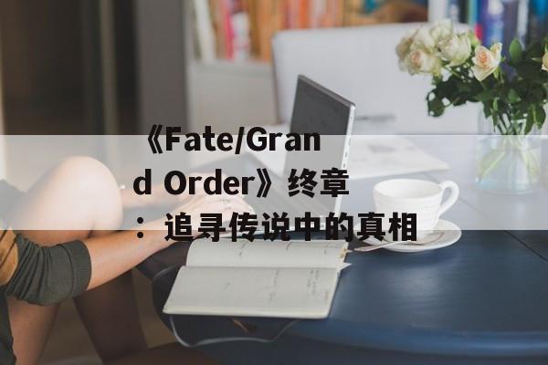 《Fate/Grand Order》终章：追寻传说中的真相