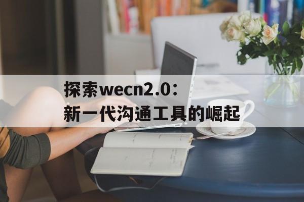 探索wecn2.0：新一代沟通工具的崛起