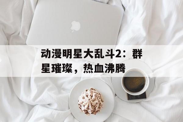 动漫明星大乱斗2:群星璀璨,热血沸腾 动漫明星大乱斗2:群星璀璨,热血沸腾