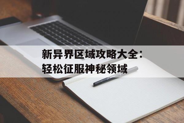 新异界区域攻略大全:轻松征服神秘领域 新异界区域攻略大全:轻松征服神秘领域