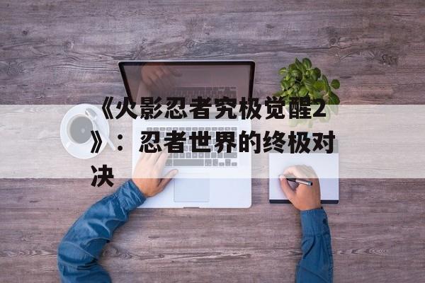 《火影忍者究极觉醒2》：忍者世界的终极对决